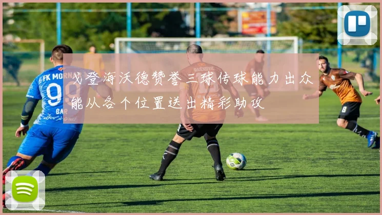 戈登海沃德赞誉三球传球能力出众能从各个位置送出精彩助攻