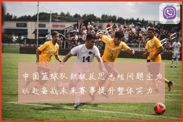 中国篮球队积极反思总结问题全力以赴备战未来赛事提升整体实力