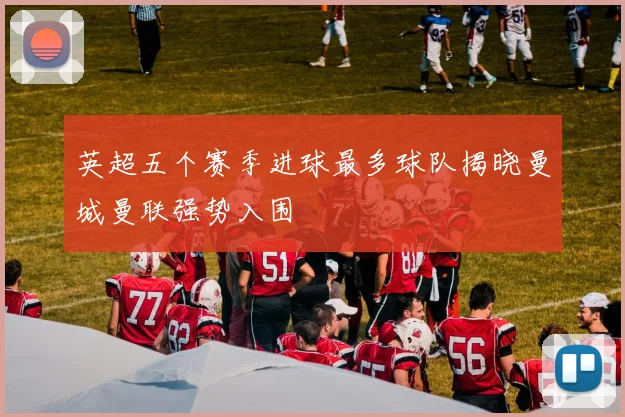 英超五个赛季进球最多球队揭晓曼城曼联强势入围