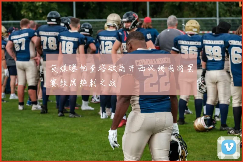 英媒曝帕奎塔欲离开西汉姆或将罢赛缺席热刺之战