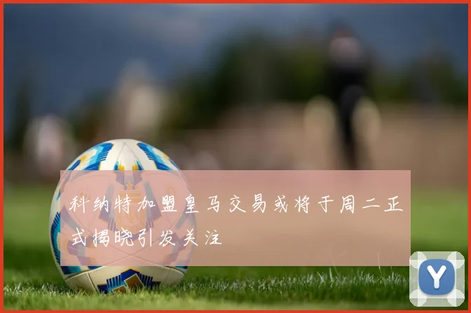 科纳特加盟皇马交易或将于周二正式揭晓引发关注