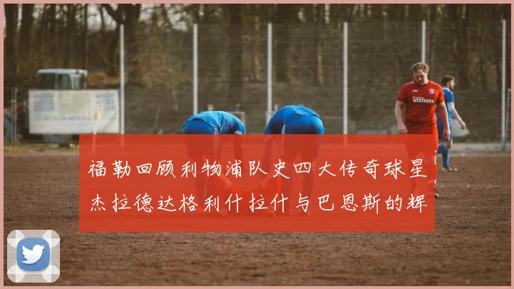 福勒回顾利物浦队史四大传奇球星杰拉德达格利什拉什与巴恩斯的辉煌成就