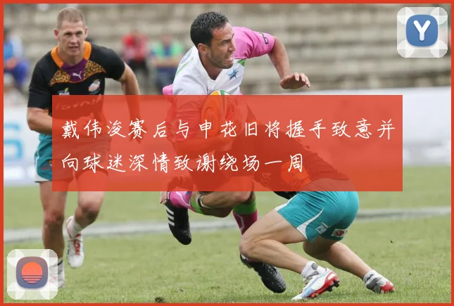 戴伟浚赛后与申花旧将握手致意并向球迷深情致谢绕场一周