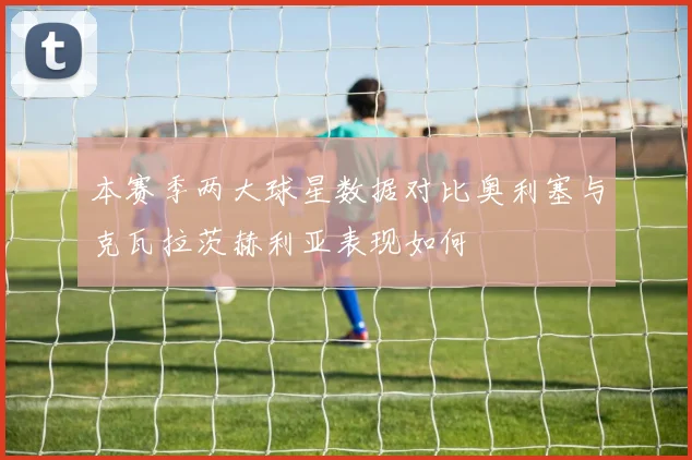 本赛季两大球星数据对比奥利塞与克瓦拉茨赫利亚表现如何