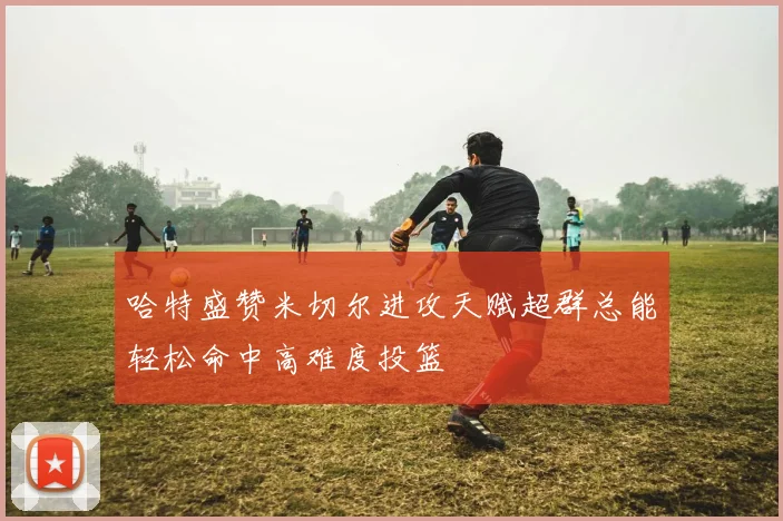 哈特盛赞米切尔进攻天赋超群总能轻松命中高难度投篮