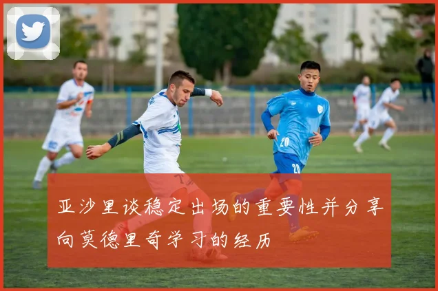 亚沙里谈稳定出场的重要性并分享向莫德里奇学习的经历