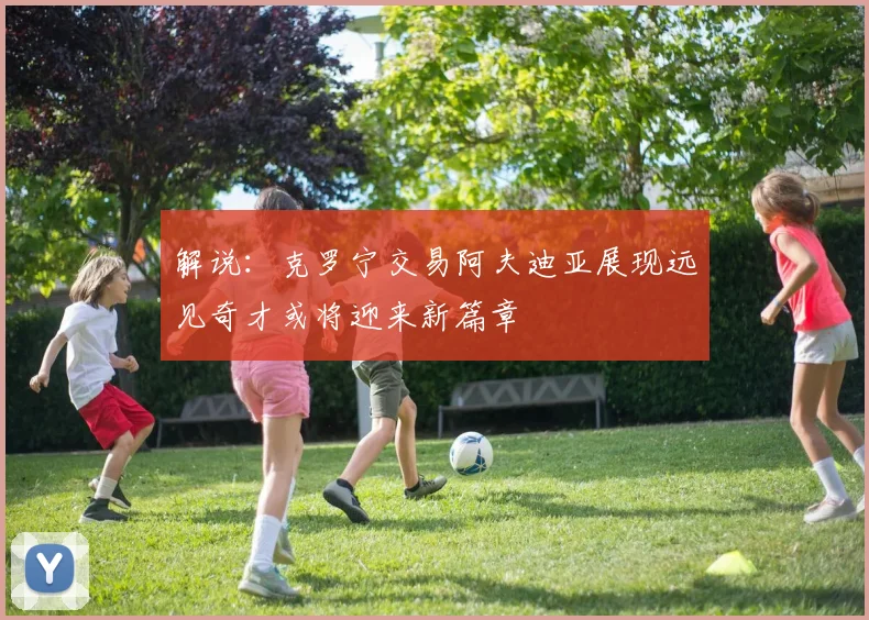 解说：克罗宁交易阿夫迪亚展现远见奇才或将迎来新篇章