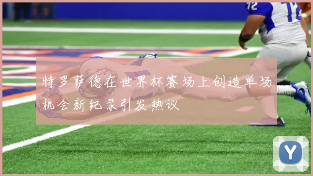 特罗萨德在世界杯赛场上创造单场机会新纪录引发热议