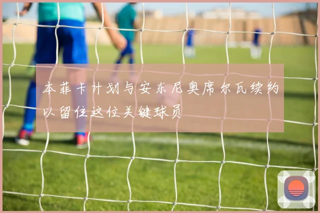 本菲卡计划与安东尼奥席尔瓦续约以留住这位关键球员