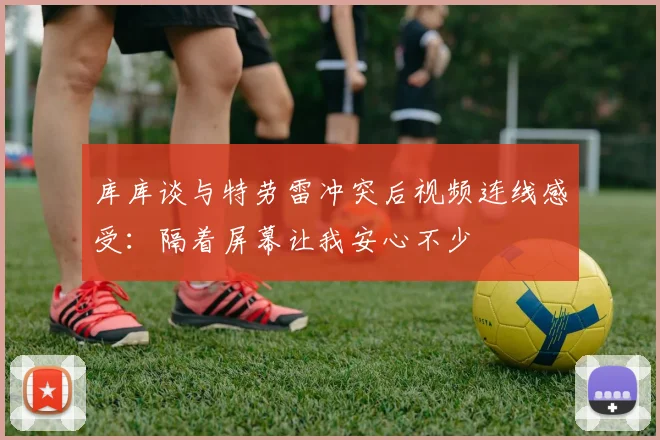 库库谈与特劳雷冲突后视频连线感受：隔着屏幕让我安心不少