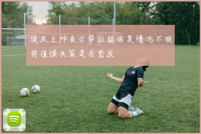埃及主帅表示萨拉赫恢复情况不明将谨慎决策是否首发