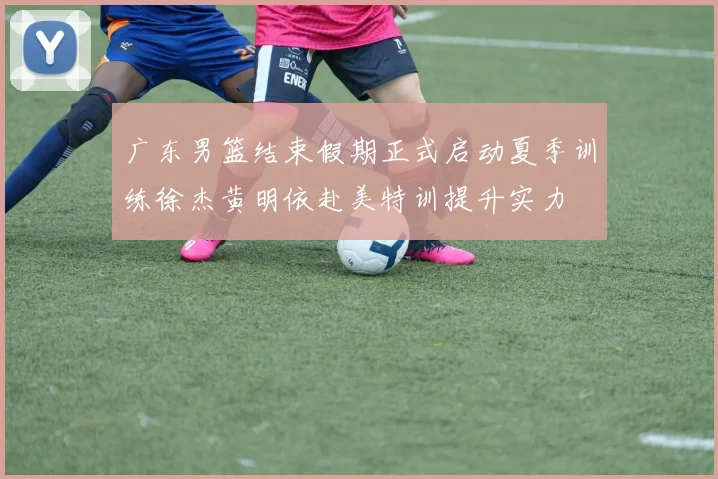 广东男篮结束假期正式启动夏季训练徐杰黄明依赴美特训提升实力