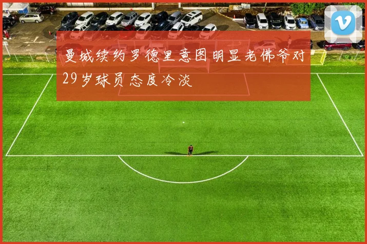 曼城续约罗德里意图明显老佛爷对29岁球员态度冷淡