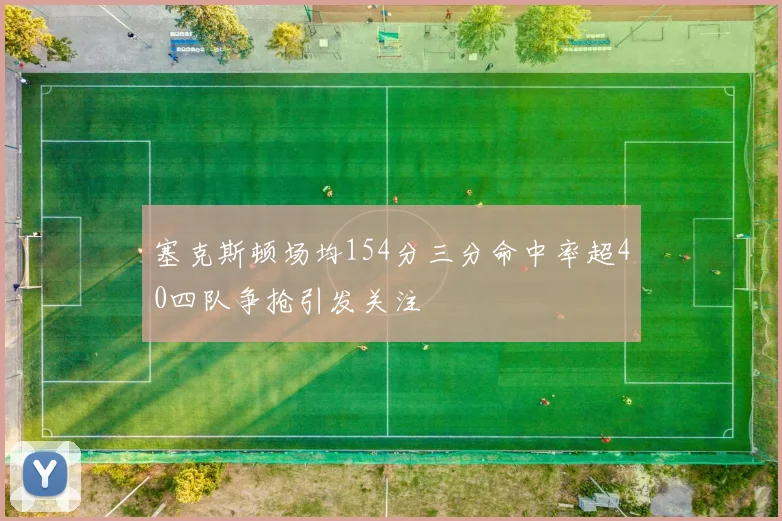 塞克斯顿场均154分三分命中率超40四队争抢引发关注