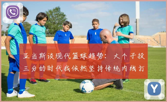 亚当斯谈现代篮球趋势：大个子投三分的时代我依然坚持传统内线打法