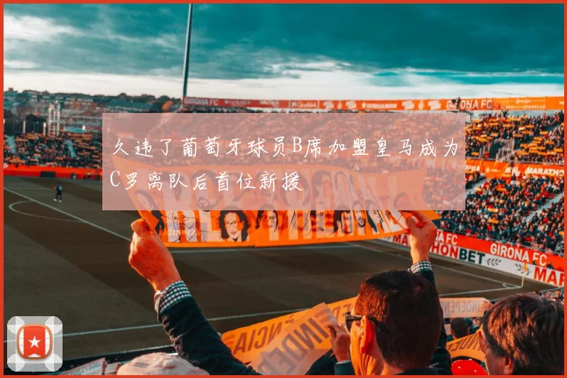 久违了葡萄牙球员B席加盟皇马成为C罗离队后首位新援