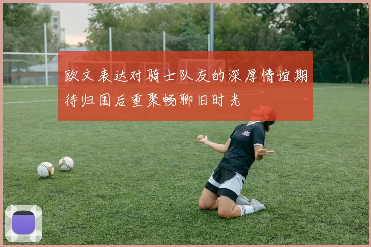 欧文表达对骑士队友的深厚情谊期待归国后重聚畅聊旧时光