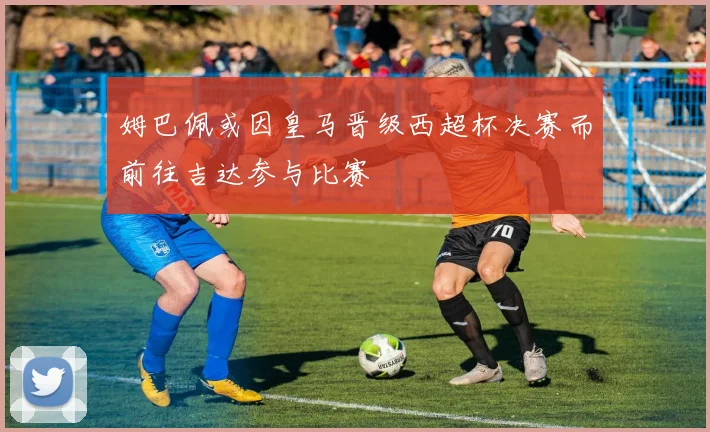 姆巴佩或因皇马晋级西超杯决赛而前往吉达参与比赛