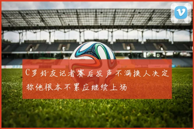 C罗好友记者赛后发声不满换人决定称他根本不累应继续上场