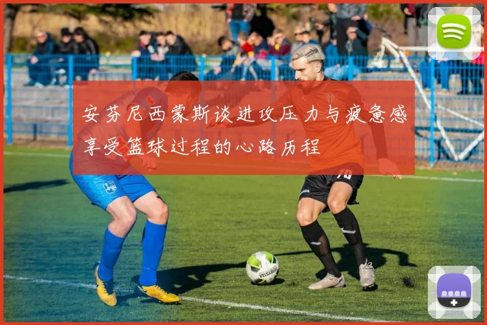 安芬尼西蒙斯谈进攻压力与疲惫感享受篮球过程的心路历程