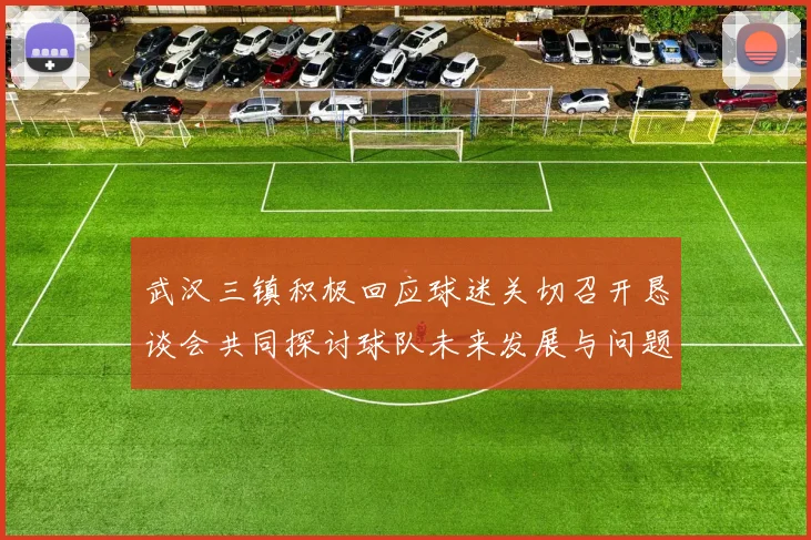 武汉三镇积极回应球迷关切召开恳谈会共同探讨球队未来发展与问题解决