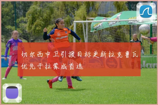 切尔西中卫引援目标更新拉克鲁瓦优先于拉蒙成首选
