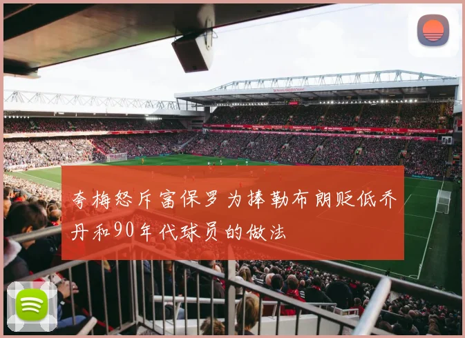 夸梅怒斥富保罗为捧勒布朗贬低乔丹和90年代球员的做法