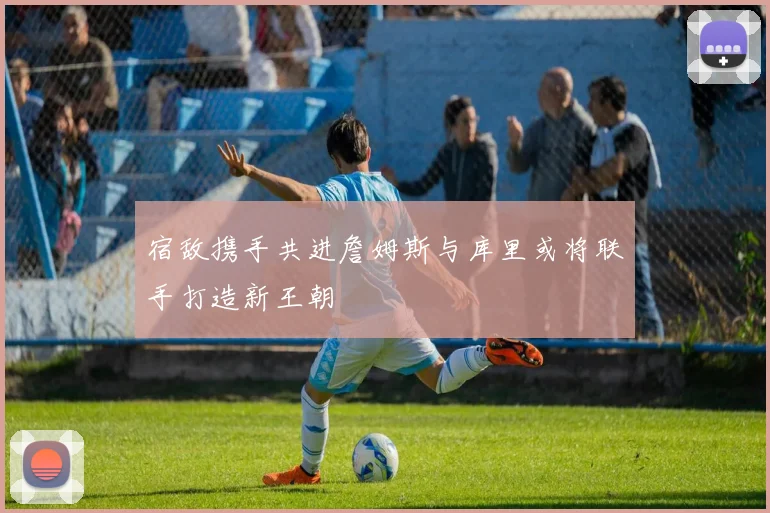 宿敌携手共进詹姆斯与库里或将联手打造新王朝