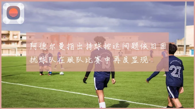 阿德尔曼指出持球控运问题依旧困扰球队在狼队比赛中再度显现