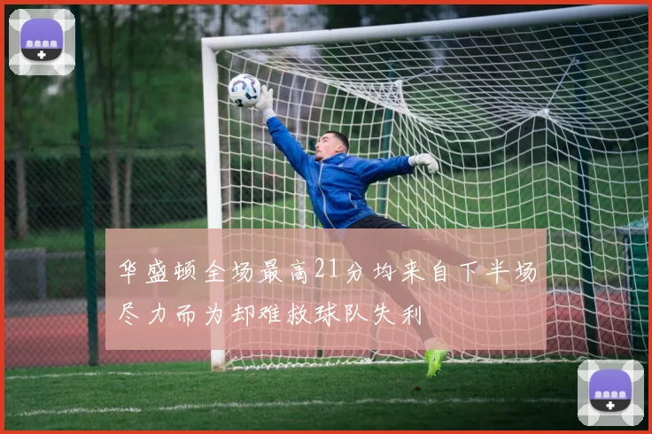 华盛顿全场最高21分均来自下半场尽力而为却难救球队失利
