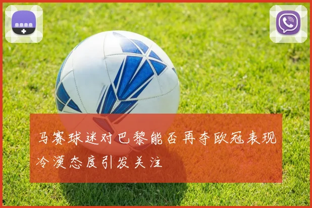 马赛球迷对巴黎能否再夺欧冠表现冷漠态度引发关注