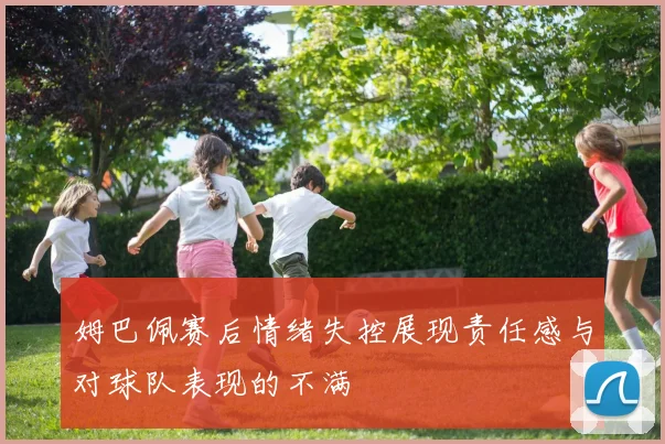 姆巴佩赛后情绪失控展现责任感与对球队表现的不满